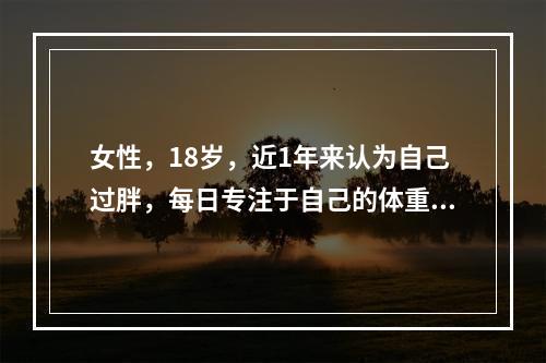 女性，18岁，近1年来认为自己过胖，每日专注于自己的体重、体