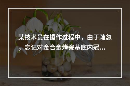 某技术员在操作过程中，由于疏忽，忘记对金合金烤瓷基底内冠的预