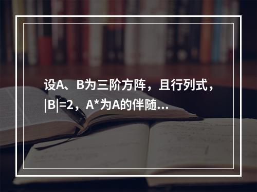 设A、B为三阶方阵，且行列式，|B|=2，A*为A的伴随矩