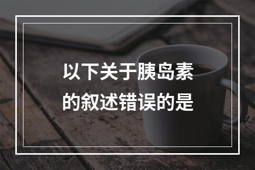 以下关于胰岛素的叙述错误的是