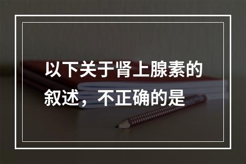 以下关于肾上腺素的叙述，不正确的是