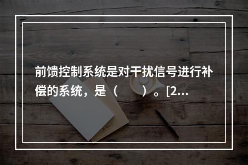 前馈控制系统是对干扰信号进行补偿的系统，是（　　）。[20