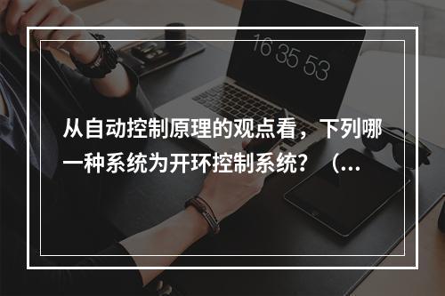 从自动控制原理的观点看，下列哪一种系统为开环控制系统？（　