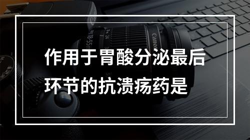 作用于胃酸分泌最后环节的抗溃疡药是