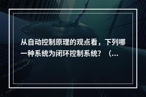 从自动控制原理的观点看，下列哪一种系统为闭环控制系统？（　