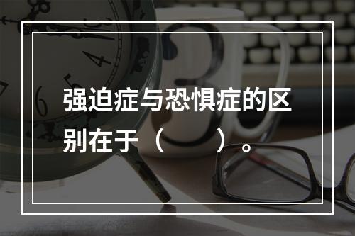 强迫症与恐惧症的区别在于（　　）。