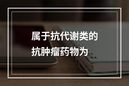 属于抗代谢类的抗肿瘤药物为