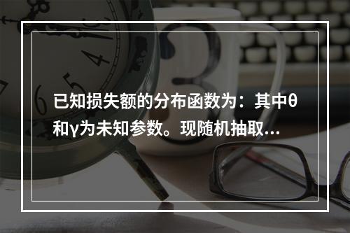 已知损失额的分布函数为：其中θ和γ为未知参数。现随机抽取11