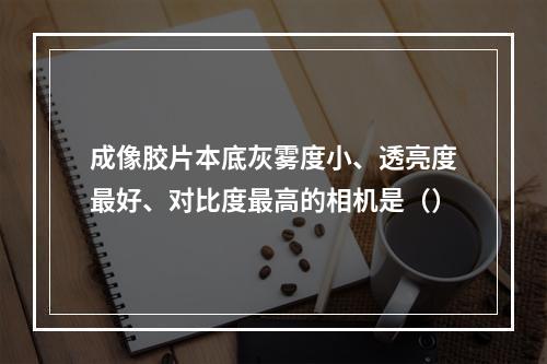 成像胶片本底灰雾度小、透亮度最好、对比度最高的相机是（）