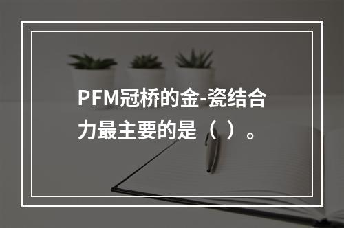 PFM冠桥的金-瓷结合力最主要的是（  ）。