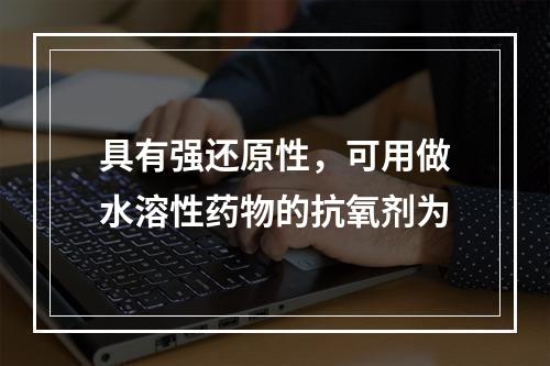 具有强还原性，可用做水溶性药物的抗氧剂为