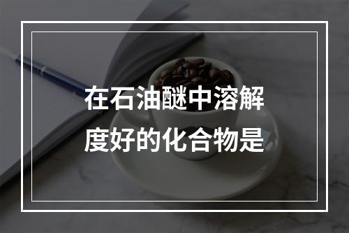 在石油醚中溶解度好的化合物是