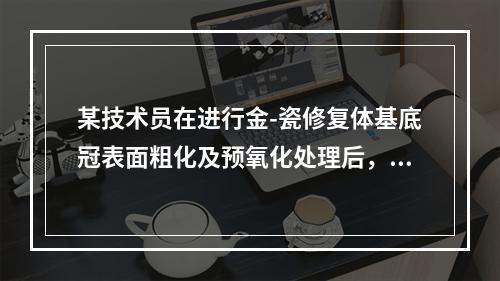 某技术员在进行金-瓷修复体基底冠表面粗化及预氧化处理后，不慎