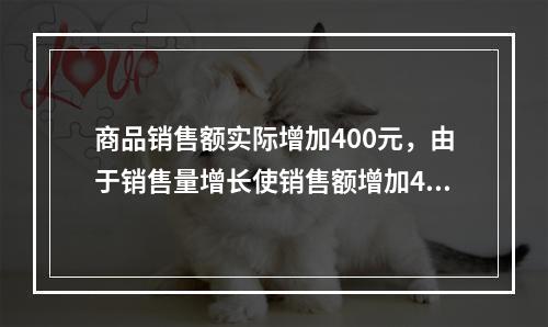 商品销售额实际增加400元，由于销售量增长使销售额增加42