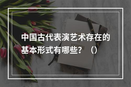 中国古代表演艺术存在的基本形式有哪些？（）