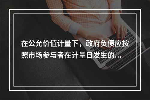 在公允价值计量下，政府负债应按照市场参与者在计量日发生的有序