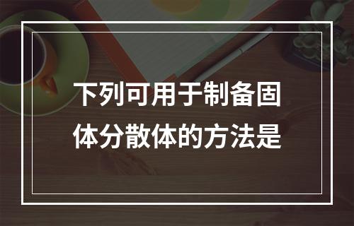 下列可用于制备固体分散体的方法是