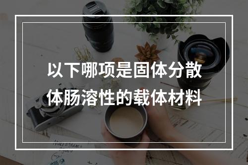 以下哪项是固体分散体肠溶性的载体材料