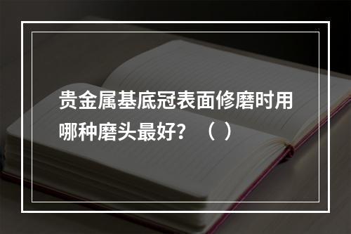 贵金属基底冠表面修磨时用哪种磨头最好？（  ）