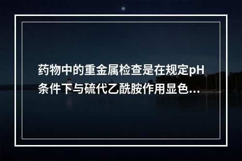 药物中的重金属检查是在规定pH条件下与硫代乙酰胺作用显色，该