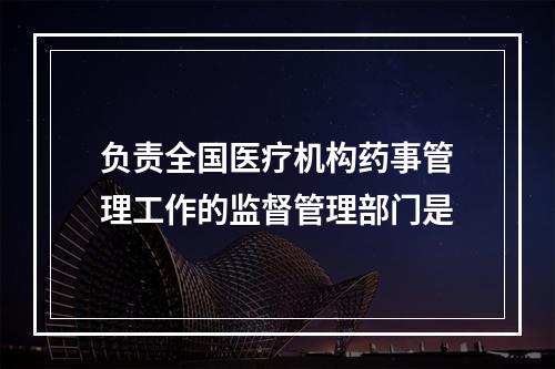 负责全国医疗机构药事管理工作的监督管理部门是