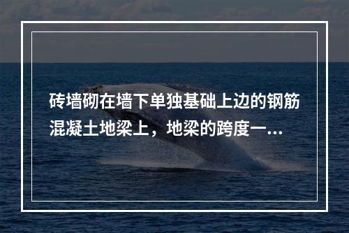 砖墙砌在墙下单独基础上边的钢筋混凝土地梁上，地梁的跨度一般为