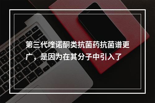 第三代喹诺酮类抗菌药抗菌谱更广，是因为在其分子中引入了