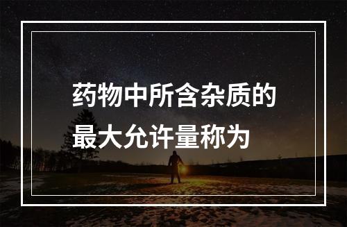 药物中所含杂质的最大允许量称为