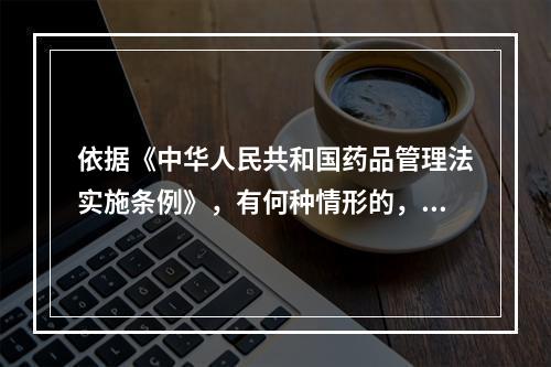 依据《中华人民共和国药品管理法实施条例》，有何种情形的，应从