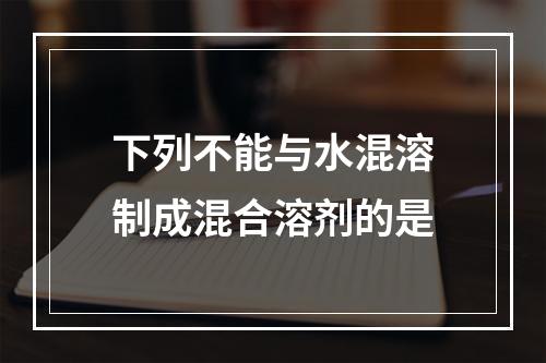 下列不能与水混溶制成混合溶剂的是