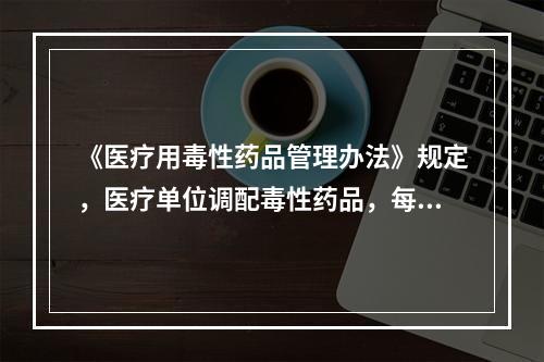 《医疗用毒性药品管理办法》规定，医疗单位调配毒性药品，每次处