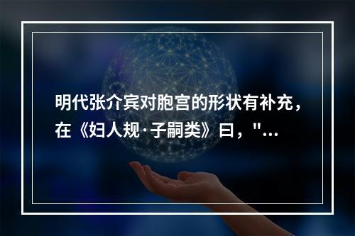 明代张介宾对胞宫的形状有补充，在《妇人规·子嗣类》曰，