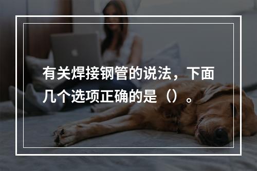 有关焊接钢管的说法，下面几个选项正确的是（）。