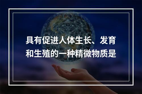 具有促进人体生长、发育和生殖的一种精微物质是