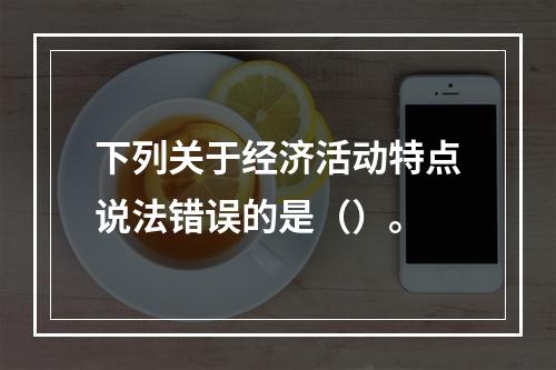 下列关于经济活动特点说法错误的是（）。