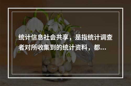 统计信息社会共享，是指统计调查者对所收集到的统计资料，都要