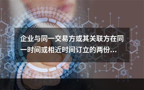 企业与同一交易方或其关联方在同一时间或相近时间订立的两份或多