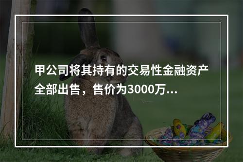 甲公司将其持有的交易性金融资产全部出售，售价为3000万元；