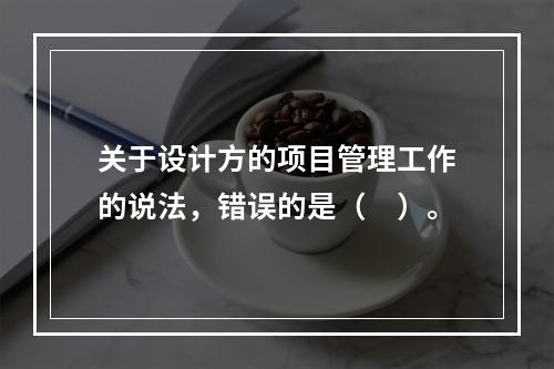 关于设计方的项目管理工作的说法，错误的是（　）。