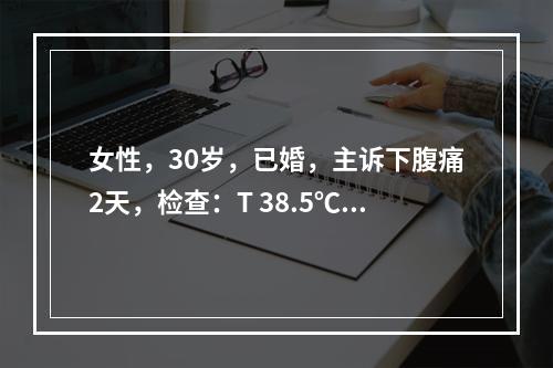 女性，30岁，已婚，主诉下腹痛2天，检查：T 38.5℃，下