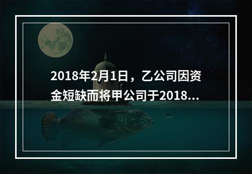 2018年2月1日，乙公司因资金短缺而将甲公司于2018年1