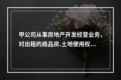 甲公司从事房地产开发经营业务，对出租的商品房.土地使用权和商