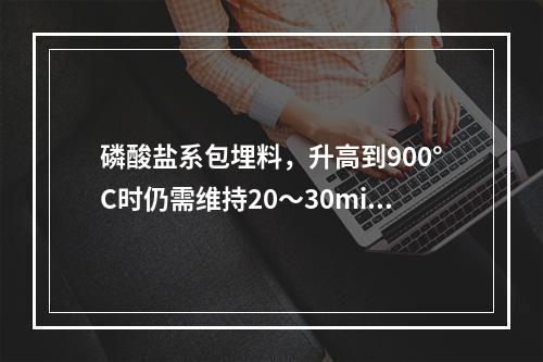 磷酸盐系包埋料，升高到900°C时仍需维持20～30min主