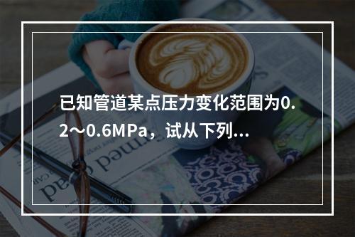 已知管道某点压力变化范围为0.2～0.6MPa，试从下列压