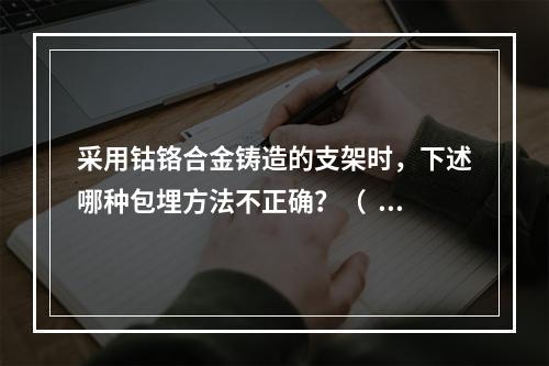 采用钴铬合金铸造的支架时，下述哪种包埋方法不正确？（  ）