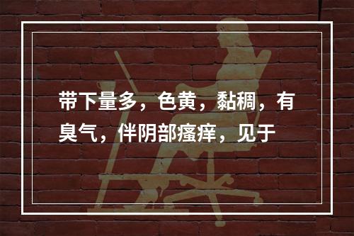 带下量多，色黄，黏稠，有臭气，伴阴部瘙痒，见于