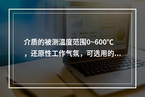 介质的被测温度范围0~600℃，还原性工作气氛，可选用的热