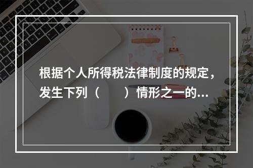 根据个人所得税法律制度的规定，发生下列（　　）情形之一的纳税