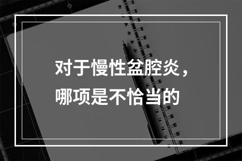 对于慢性盆腔炎，哪项是不恰当的