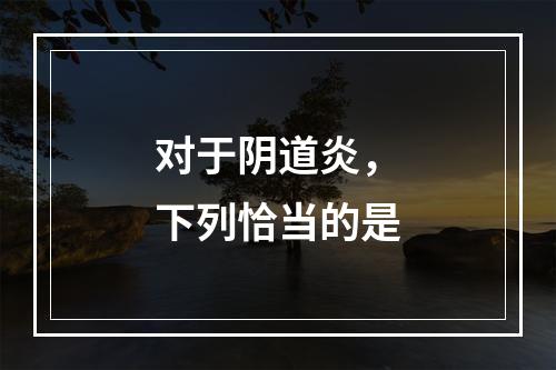 对于阴道炎，下列恰当的是